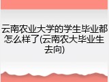 云南农业大学的学生毕业都怎么样了(云南农大毕业生去向)