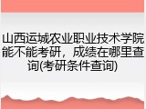 山西运城农业职业技术学院能不能考研，成绩在哪里查询(考研条件查询)