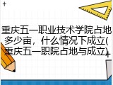 重庆五一职业技术学院占地多少亩，什么情况下成立(重庆五一职院占地与成立)