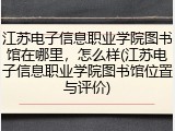 江苏电子信息职业学院图书馆在哪里，怎么样(江苏电子信息职业学院图书馆位置与评价)