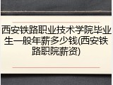 西安铁路职业技术学院毕业生一般年薪多少钱(西安铁路职院薪资)