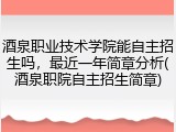 酒泉职业技术学院能自主招生吗，最近一年简章分析(酒泉职院自主招生简章)