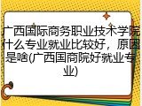 广西国际商务职业技术学院什么专业就业比较好，原因是啥(广西国商院好就业专业)