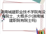 湖南城建职业技术学院有没有院士，大概多少(湖南城建职院有院士吗)