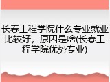 长春工程学院什么专业就业比较好，原因是啥(长春工程学院优势专业)