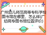 广州幼儿师范高等专科学校图书馆在哪里，怎么样(广幼高专图书馆位置评价)