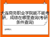 大连商务职业学院能不能考研，成绩在哪里查询(考研条件查询)