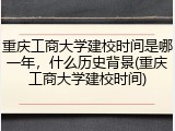 重庆工商大学建校时间是哪一年，什么历史背景(重庆工商大学建校时间)