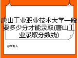唐山工业职业技术大学一般要多少分才能录取(唐山工业录取分数线)