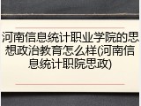 河南信息统计职业学院的思想政治教育怎么样(河南信息统计职院思政)