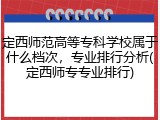 定西师范高等专科学校属于什么档次，专业排行分析(定西师专专业排行)