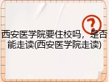 西安医学院要住校吗，是否能走读(西安医学院走读)