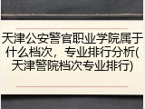 天津公安警官职业学院属于什么档次，专业排行分析(天津警院档次专业排行)