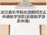 武汉音乐学院在读期间怎么申请助学贷款(武音助学贷款申请)