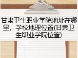 甘肃卫生职业学院地址在哪里，学校地理位置(甘肃卫生职业学院位置)