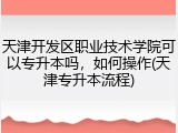天津开发区职业技术学院可以专升本吗，如何操作(天津专升本流程)