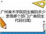 广州美术学院招生编码多少，隶属哪个部门(广美招生代码归属)
