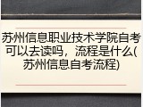 苏州信息职业技术学院自考可以去读吗，流程是什么(苏州信息自考流程)