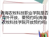 青海农牧科技职业学院是否对外开放，要预约吗(青海农牧科技学院开放预约吗)