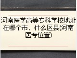 河南医学高等专科学校地址在哪个市，什么区县(河南医专位置)
