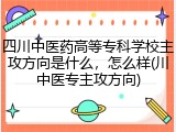四川中医药高等专科学校主攻方向是什么，怎么样(川中医专主攻方向)