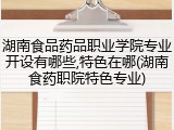 湖南食品药品职业学院专业开设有哪些,特色在哪(湖南食药职院特色专业)