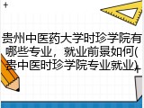 贵州中医药大学时珍学院有哪些专业，就业前景如何(贵中医时珍学院专业就业)