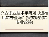 兴安职业技术学院可以进校后转专业吗？(兴安职院转专业政策)