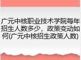 广元中核职业技术学院每年招生人数多少，政策变动如何(广元中核招生政策人数)