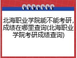 北海职业学院能不能考研，成绩在哪里查询(北海职业学院考研成绩查询)