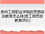 贵州工商职业学院的思想政治教育怎么样(贵工商思政教育评价)