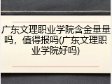 广东文理职业学院含金量量吗，值得报吗(广东文理职业学院好吗)