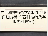 广西科技师范学院招生计划详细分析(广西科技师范学院招生解析)