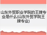 山东外贸职业学院的王牌专业是什么(山东外贸学院王牌专业)