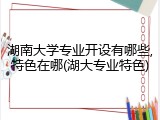 湖南大学专业开设有哪些,特色在哪(湖大专业特色)