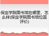 保定学院图书馆在哪里，怎么样(保定学院图书馆位置评价)