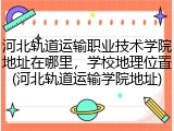 河北轨道运输职业技术学院地址在哪里，学校地理位置(河北轨道运输学院地址)
