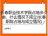 长春职业技术学院占地多少亩，什么情况下成立(长春职院占地与成立情况)