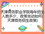 天津商务职业学院每年招生人数多少，政策变动如何(天津商务招生政策)