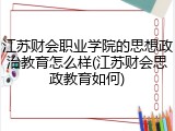 江苏财会职业学院的思想政治教育怎么样(江苏财会思政教育如何)