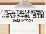 广西工业职业技术学院到毕业要花多少学费(广西工职院毕业学费)