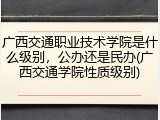 广西交通职业技术学院是什么级别，公办还是民办(广西交通学院性质级别)