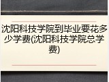 沈阳科技学院到毕业要花多少学费(沈阳科技学院总学费)