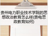 贵州电力职业技术学院的思想政治教育怎么样(贵电思政教育如何)