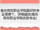 重庆商务职业学院最好的专业是哪个，详细阐述(重庆商务职业学院优势专业)