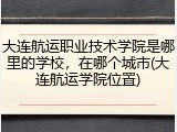 大连航运职业技术学院是哪里的学校，在哪个城市(大连航运学院位置)