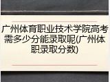 广州体育职业技术学院高考需多少分能录取呢(广州体职录取分数)