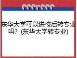 东华大学可以进校后转专业吗？(东华大学转专业)