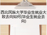 西北民族大学毕业生就业大致去向如何(毕业生就业去向)