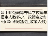 晋中师范高等专科学校每年招生人数多少，政策变动如何(晋中师范招生政策人数)